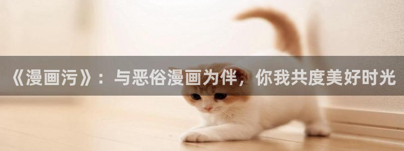 羞羞色漫xx：《漫画污》：与恶俗漫画为伴，你我共度美好时光